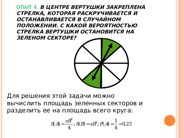 ОПЫТ 4. В ЦЕНТРЕ ВЕРТУШКИ ЗАКРЕПЛЕНА СТРЕЛКА, КОТОРАЯ РАСКРУЧИВАЕТСЯ И ОСТАНАВЛИВАЕТСЯ В СЛУЧАЙНОМ ПОЛОЖЕНИИ. С КАКОЙ ВЕРОЯТНОСТЬЮ СТРЕЛКА ВЕРТУШКИ ОСТАНОВИТСЯ НА ЗЕЛЕНОМ СЕКТОРЕ?   Для решения этой задачи можно вычислить площадь зеленных секторов и разделить ее на площадь всего круга: 