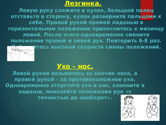 Лезгинка.  Левую руку сложите в кулак, большой палец отставьте в сторону, кулак разверните пальцами к себе. Правой рукой прямой ладонью в горизонтальном положении прикоснитесь к мизинцу левой. После этого одновременно смените положение правой и левой рук. Повторить 6-8 раз. Добивайтесь высокой скорости смены положений. Ухо – нос.  Левой рукой возьмитесь за кончик носа, а правой рукой – за противоположное ухо. Одновременно отпустите ухо и нос, хлопните в ладоши, поменяйте положение рук «с точностью до наоборот». 