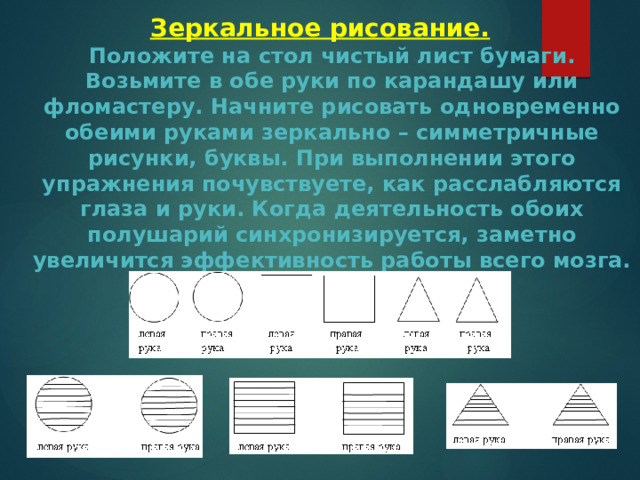 Зеркальное рисование.  Положите на стол чистый лист бумаги. Возьмите в обе руки по карандашу или фломастеру. Начните рисовать одновременно обеими руками зеркально – симметричные рисунки, буквы. При выполнении этого упражнения почувствуете, как расслабляются глаза и руки. Когда деятельность обоих полушарий синхронизируется, заметно увеличится эффективность работы всего мозга. 