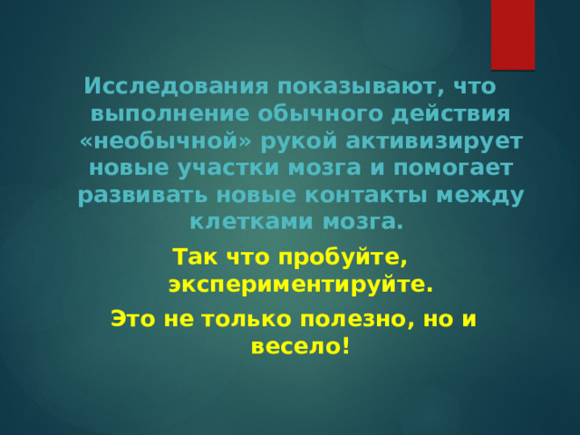 Исследования показывают, что выполнение обычного действия «необычной» рукой активизирует новые участки мозга и помогает развивать новые контакты между клетками мозга. Так что пробуйте, экспериментируйте.  Это не только полезно, но и весело! 
