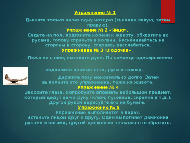 Упражнение № 1  Дышите только через одну ноздрю (сначала левую, затем правую).  Упражнение № 2 «Яйцо».  Сядьте на пол, подтяните колени к животу, обхватите их руками, голову спрячьте в колени. Раскачивайтесь из стороны в сторону, стараясь расслабиться.  Упражнение № 3 «Лодочка».  Лежа на спине, вытяните руки. По команде одновременно  поднимите прямые ноги, руки и голову.  Держите позу максимально долго. Затем выполните это упражнение, лежа на животе.  Упражнение № 4  Закройте глаза. Попробуйте опознать небольшой предмет, который дадут вам в руку (ключ, пуговица, скрепка и т.д.). Другой рукой нарисуйте его на бумаге.   Упражнение № 5  Упражнение выполняется в парах.  Встаньте лицом друг к другу. Один выполняет движения руками и ногами, другой должен их зеркально отобразить. 