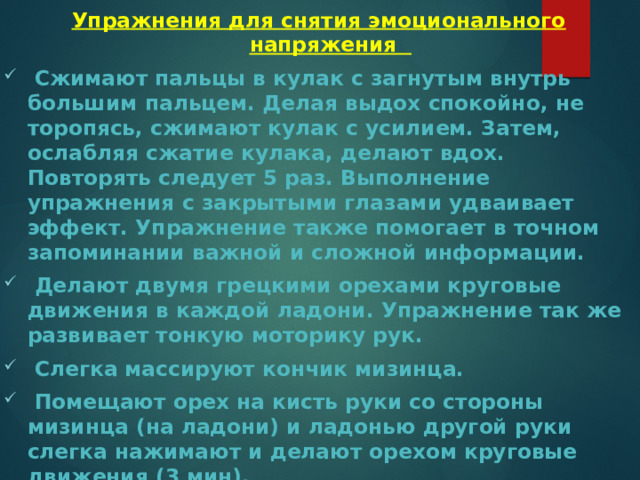 Упражнения для снятия эмоционального напряжения  Сжимают пальцы в кулак с загнутым внутрь большим пальцем. Делая выдох спокойно, не торопясь, сжимают кулак с усилием. Затем, ослабляя сжатие кулака, делают вдох. Повторять следует 5 раз. Выполнение упражнения с закрытыми глазами удваивает эффект. Упражнение также помогает в точном запоминании важной и сложной информации.  Делают двумя грецкими орехами круговые движения в каждой ладони. Упражнение так же развивает тонкую моторику рук.  Слегка массируют кончик мизинца.  Помещают орех на кисть руки со стороны мизинца (на ладони) и ладонью другой руки слегка нажимают и делают орехом круговые движения (3 мин).  