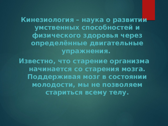 Кинезиология – наука о развитии умственных способностей и физического здоровья через определённые двигательные упражнения. Известно, что старение организма начинается со старения мозга. Поддерживая мозг в состоянии молодости, мы не позволяем стариться всему телу. 
