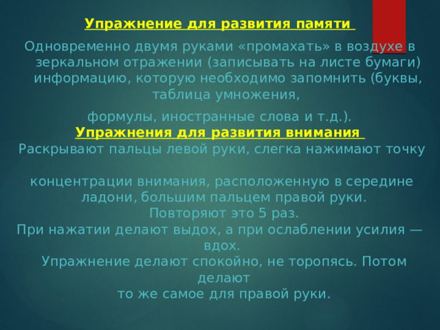 Упражнение для развития памяти Одновременно двумя руками «промахать» в воздухе в зеркальном отражении (записывать на листе бумаги) информацию, которую необходимо запомнить (буквы, таблица умножения, формулы, иностранные слова и т.д.). Упражнения для развития внимания  Раскрывают пальцы левой руки, слегка нажимают точку  концентрации внимания, расположенную в середине  ладони, большим пальцем правой руки.  Повторяют это 5 раз.  При нажатии делают выдох, а при ослаблении усилия —  вдох.  Упражнение делают спокойно, не торопясь. Потом делают  то же самое для правой руки. 