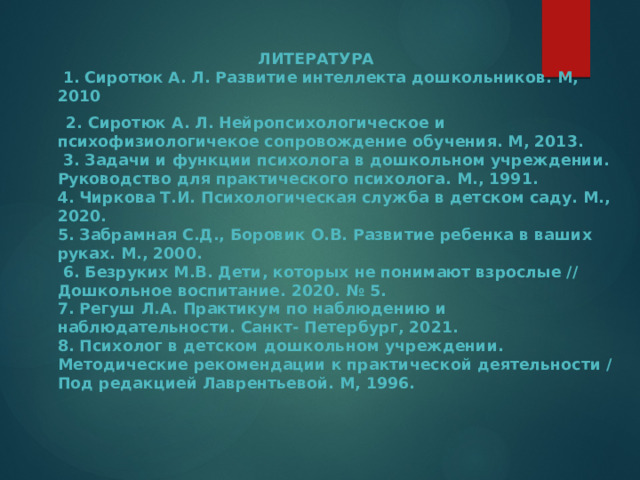  ЛИТЕРАТУРА  1. Сиротюк А. Л. Развитие интеллекта дошкольников. М, 2010  2. Сиротюк А. Л. Нейропсихологическое и психофизиологичекое сопровождение обучения. М, 2013.  3. Задачи и функции психолога в дошкольном учреждении. Руководство для практического психолога. М., 1991.  4. Чиркова Т.И. Психологическая служба в детском саду. М., 2020.  5. Забрамная С.Д., Боровик О.В. Развитие ребенка в ваших руках. М., 2000.  6. Безруких М.В. Дети, которых не понимают взрослые // Дошкольное воспитание. 2020. № 5.  7. Регуш Л.А. Практикум по наблюдению и наблюдательности. Санкт- Петербург, 2021.  8. Психолог в детском дошкольном учреждении. Методические рекомендации к практической деятельности / Под редакцией Лаврентьевой. М, 1996.       