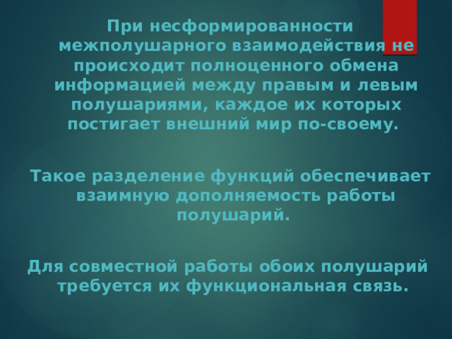  При несформированности межполушарного взаимодействия не происходит полноценного обмена информацией между правым и левым полушариями, каждое их которых постигает внешний мир по-своему.   Такое разделение функций обеспечивает взаимную дополняемость работы полушарий.  Для совместной работы обоих полушарий требуется их функциональная связь. 