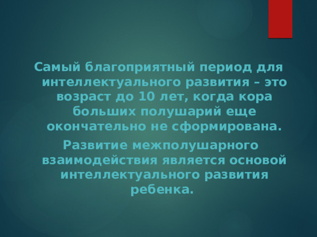   Самый благоприятный период для интеллектуального развития – это возраст до 10 лет, когда кора больших полушарий еще окончательно не сформирована.  Развитие межполушарного взаимодействия является основой интеллектуального развития ребенка. 