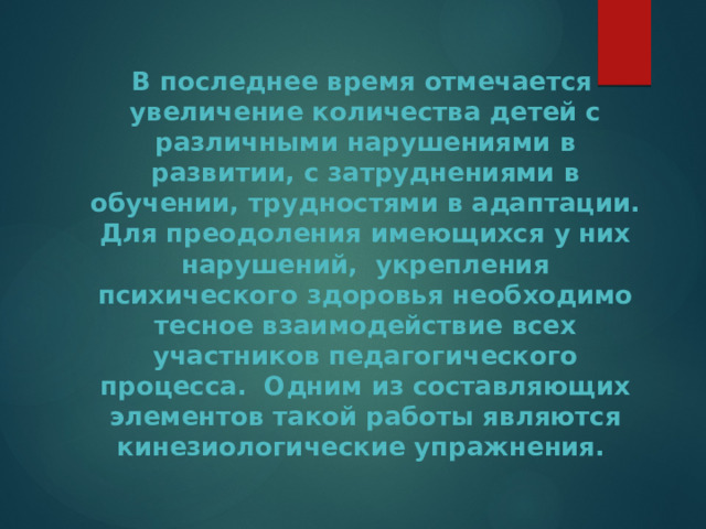  В последнее время отмечается увеличение количества детей с различными нарушениями в развитии, с затруднениями в обучении, трудностями в адаптации. Для преодоления имеющихся у них нарушений, укрепления психического здоровья необходимо тесное взаимодействие всех участников педагогического процесса. Одним из составляющих элементов такой работы являются кинезиологические упражнения. 