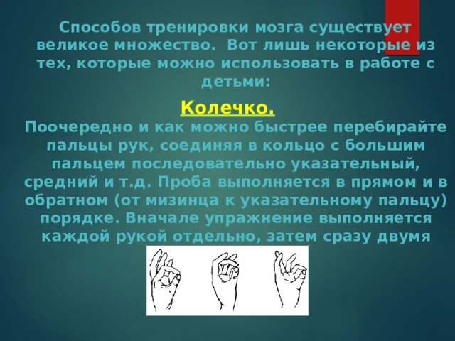  Способов тренировки мозга существует великое множество. Вот лишь некоторые из тех, которые можно использовать в работе с детьми: Колечко.  Поочередно и как можно быстрее перебирайте пальцы рук, соединяя в кольцо с большим пальцем последовательно указательный, средний и т.д. Проба выполняется в прямом и в обратном (от мизинца к указательному пальцу) порядке. Вначале упражнение выполняется каждой рукой отдельно, затем сразу двумя руками. 