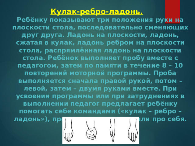 Кулак-ребро-ладонь.  Ребёнку показывают три положения руки на плоскости стола, последовательно сменяющих друг друга. Ладонь на плоскости, ладонь, сжатая в кулак, ладонь ребром на плоскости стола, распрямлённая ладонь на плоскости стола. Ребёнок выполняет пробу вместе с педагогом, затем по памяти в течение 8 – 10 повторений моторной программы. Проба выполняется сначала правой рукой, потом – левой, затем – двумя руками вместе. При усвоении программы или при затруднениях в выполнении педагог предлагает ребёнку помогать себе командами («кулак – ребро – ладонь»), произносимыми вслух или про себя. 