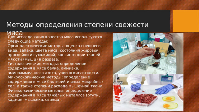 Методы определения степени свежести мяса Для исследования качества мяса используются следующие методы: Органолептические методы: оценка внешнего вида, запаха, цвета мяса, состояния жировой прослойки и сухожилий, консистенции тканей, мякоти (мышц) в разрезе. Гистологические методы: определение содержания в мясе белка, аммиака, аминоаммиачного азота, уровня кислотности. Микроскопические методы: определение содержания в мясе бактерий и иных микробных тел, а также степени распада мышечной ткани. Физико-химические методы: определение содержания в мясе тяжёлых металлов (ртути, кадмия, мышьяка, свинца). 