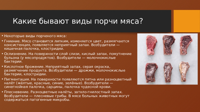 Какие бывают виды порчи мяса? Некоторые виды порченого мяса: Гниение. Мясо становится липким, изменяется цвет, размягчается консистенция, появляется неприятный запах. Возбудители — кишечная палочка, клостридии. Ослизнение. На поверхности слой слизи, кислый запах, помутнение бульона (у мясопродуктов). Возбудители — молочнокислые бактерии. Кислотное брожение. Неприятный запах, серая окраска, размягчение продукта. Возбудители — дрожжи, молочнокислые бактерии, клостридии. Пигментация. На поверхности появляются пятна или разноцветный налёт (жёлтые, красные, синие, зелёные). Возбудители — синегнойная палочка, сарцины, палочка чудесной крови. Плесневение. Разноцветные налёты, затхло-гнилостный запах. Возбудители — плесневые грибы. В мясе больных животных могут содержаться патогенные микробы. 