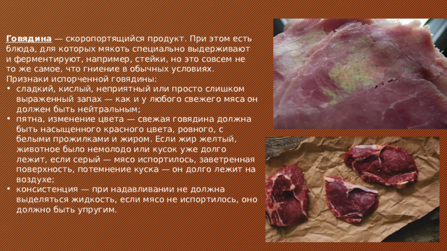 Говядина — скоропортящийся продукт. При этом есть блюда, для которых мякоть специально выдерживают и ферментируют, например, стейки, но это совсем не то же самое, что гниение в обычных условиях. Признаки испорченной говядины: сладкий, кислый, неприятный или просто слишком выраженный запах — как и у любого свежего мяса он должен быть нейтральным; пятна, изменение цвета — свежая говядина должна быть насыщенного красного цвета, ровного, с белыми прожилками и жиром. Если жир желтый, животное было немолодо или кусок уже долго лежит, если серый — мясо испортилось, заветренная поверхность, потемнение куска — он долго лежит на воздухе; консистенция — при надавливании не должна выделяться жидкость, если мясо не испортилось, оно должно быть упругим. 