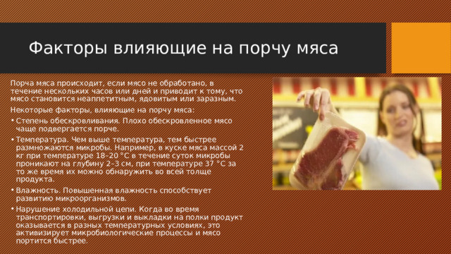 Факторы влияющие на порчу мяса Порча мяса происходит, если мясо не обработано, в течение нескольких часов или дней и приводит к тому, что мясо становится неаппетитным, ядовитым или заразным. Некоторые факторы, влияющие на порчу мяса: Степень обескровливания. Плохо обескровленное мясо чаще подвергается порче. Температура. Чем выше температура, тем быстрее размножаются микробы. Например, в куске мяса массой 2 кг при температуре 18–20 °С в течение суток микробы проникают на глубину 2–3 см, при температуре 37 °С за то же время их можно обнаружить во всей толще продукта. Влажность. Повышенная влажность способствует развитию микроорганизмов. Нарушение холодильной цепи. Когда во время транспортировки, выгрузки и выкладки на полки продукт оказывается в разных температурных условиях, это активизирует микробиологические процессы и мясо портится быстрее. 