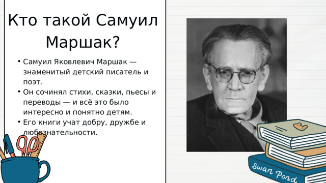 Кто такой Самуил Маршак? Самуил Яковлевич Маршак — знаменитый детский писатель и поэт. Он сочинял стихи, сказки, пьесы и переводы — и всё это было интересно и понятно детям. Его книги учат добру, дружбе и любознательности. Самуил Яковлевич Маршак — знаменитый детский писатель и поэт. Он сочинял стихи, сказки, пьесы и переводы — и всё это было интересно и понятно детям. Его книги учат добру, дружбе и любознательности. 