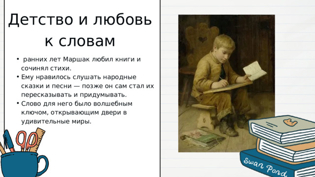 Детство и любовь к словам  ранних лет Маршак любил книги и сочинял стихи. Ему нравилось слушать народные сказки и песни — позже он сам стал их пересказывать и придумывать. Слово для него было волшебным ключом, открывающим двери в удивительные миры.  ранних лет Маршак любил книги и сочинял стихи. Ему нравилось слушать народные сказки и песни — позже он сам стал их пересказывать и придумывать. Слово для него было волшебным ключом, открывающим двери в удивительные миры. 