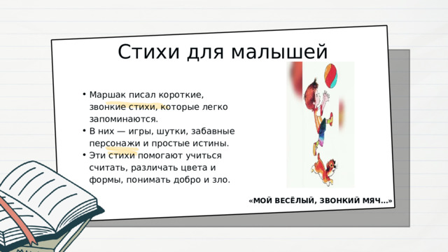 Стихи для малышей Маршак писал короткие, звонкие стихи, которые легко запоминаются. В них — игры, шутки, забавные персонажи и простые истины. Эти стихи помогают учиться считать, различать цвета и формы, понимать добро и зло. Маршак писал короткие, звонкие стихи, которые легко запоминаются. В них — игры, шутки, забавные персонажи и простые истины. Эти стихи помогают учиться считать, различать цвета и формы, понимать добро и зло. «МОЙ ВЕСЁЛЫЙ, ЗВОНКИЙ МЯЧ…» 