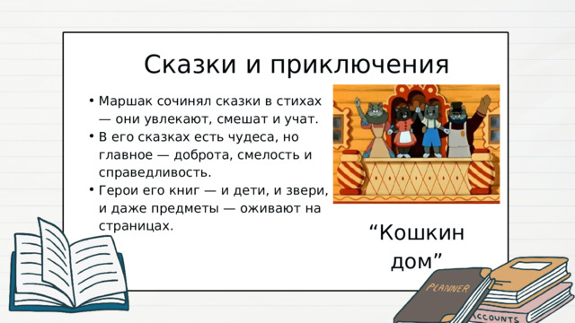 Сказки и приключения Маршак сочинял сказки в стихах — они увлекают, смешат и учат. В его сказках есть чудеса, но главное — доброта, смелость и справедливость. Герои его книг — и дети, и звери, и даже предметы — оживают на страницах. Маршак сочинял сказки в стихах — они увлекают, смешат и учат. В его сказках есть чудеса, но главное — доброта, смелость и справедливость. Герои его книг — и дети, и звери, и даже предметы — оживают на страницах. “ Кошкин дом” 