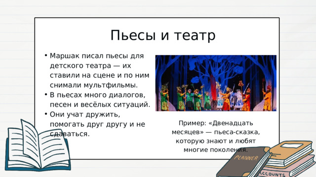 Пьесы и театр Маршак писал пьесы для детского театра — их ставили на сцене и по ним снимали мультфильмы. В пьесах много диалогов, песен и весёлых ситуаций. Они учат дружить, помогать друг другу и не сдаваться. Маршак писал пьесы для детского театра — их ставили на сцене и по ним снимали мультфильмы. В пьесах много диалогов, песен и весёлых ситуаций. Они учат дружить, помогать друг другу и не сдаваться. Пример: «Двенадцать месяцев» — пьеса-сказка, которую знают и любят многие поколения. 