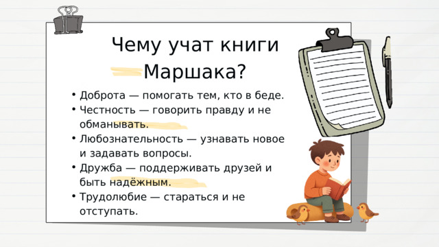 Чему учат книги Маршака? Доброта — помогать тем, кто в беде. Честность — говорить правду и не обманывать. Любознательность — узнавать новое и задавать вопросы. Дружба — поддерживать друзей и быть надёжным. Трудолюбие — стараться и не отступать. Доброта — помогать тем, кто в беде. Честность — говорить правду и не обманывать. Любознательность — узнавать новое и задавать вопросы. Дружба — поддерживать друзей и быть надёжным. Трудолюбие — стараться и не отступать. 