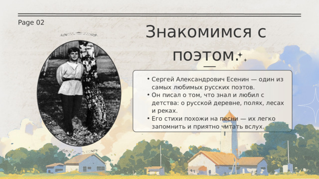 Page 02 Знакомимся с поэтом. Сергей Александрович Есенин — один из самых любимых русских поэтов. Он писал о том, что знал и любил с детства: о русской деревне, полях, лесах и реках. Его стихи похожи на песни — их легко запомнить и приятно читать вслух. Сергей Александрович Есенин — один из самых любимых русских поэтов. Он писал о том, что знал и любил с детства: о русской деревне, полях, лесах и реках. Его стихи похожи на песни — их легко запомнить и приятно читать вслух. 