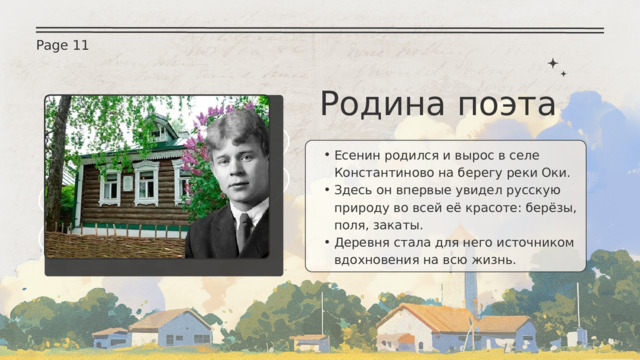 Page 11 Родина поэта Есенин родился и вырос в селе Константиново на берегу реки Оки. Здесь он впервые увидел русскую природу во всей её красоте: берёзы, поля, закаты. Деревня стала для него источником вдохновения на всю жизнь. Есенин родился и вырос в селе Константиново на берегу реки Оки. Здесь он впервые увидел русскую природу во всей её красоте: берёзы, поля, закаты. Деревня стала для него источником вдохновения на всю жизнь. 