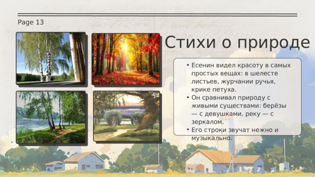 Page 13 Стихи о природе Есенин видел красоту в самых простых вещах: в шелесте листьев, журчании ручья, крике петуха. Он сравнивал природу с живыми существами: берёзы — с девушками, реку — с зеркалом. Его строки звучат нежно и музыкально. Есенин видел красоту в самых простых вещах: в шелесте листьев, журчании ручья, крике петуха. Он сравнивал природу с живыми существами: берёзы — с девушками, реку — с зеркалом. Его строки звучат нежно и музыкально. 
