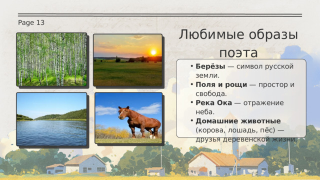 Page 13 Любимые образы поэта Берёзы — символ русской земли. Поля и рощи — простор и свобода. Река Ока — отражение неба. Домашние животные (корова, лошадь, пёс) — друзья деревенской жизни. Берёзы — символ русской земли. Поля и рощи — простор и свобода. Река Ока — отражение неба. Домашние животные (корова, лошадь, пёс) — друзья деревенской жизни. 