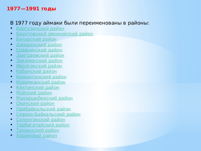 1977—1991 годы В 1977 году аймаки были переименованы в районы: Баргузинский  район Баунтовский эвенкийский район Бичурский  район Джидинский  район Еравнинский  район Заиграевский  район Закаменский  район Иволгинский район Кабанский  район Кижингинский  район Курумканский  район Кяхтинский  район Муйский  район Мухоршибирский  район Окинский  район Прибайкальский район Северо-Байкальский район Селенгинский  район Тарбагатайский  район Тункинский  район Хоринский район 