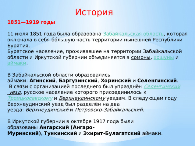 История 1851—1919 годы  11 июля 1851 года была образована  Забайкальская область , которая включала в себя бо́льшую часть территории нынешней Республики Бурятия. Бурятское население, проживавшее на территории Забайкальской области и Иркутской губернии объединяется в  сомоны ,  хошуны  и  аймаки . В Забайкальской области образовались аймаки:  Агинский ,  Баргузинский ,  Хоринский  и  Селенгинский .  В связи с организацией последнего был упразднён  Селенгинский уезд , русское население которого присоединилось к  Троицкосавскому  и  Верхнеудинскому  уездам. В следующем году Верхнеудинский уезд был разделён на два уезда:  Верхнеудинский  и  Петровско-Забайкальский . В Иркутской губернии в октябре 1917 года были образованы  Ангарский (Ангаро-Муринский) ,  Тункинский  и  Эхирит-Булагатский  аймаки. 