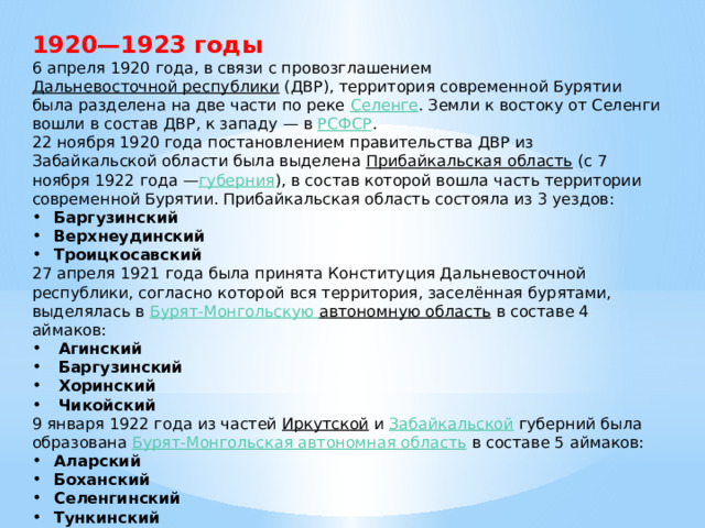 1920—1923 годы 6 апреля 1920 года, в связи с провозглашением  Дальневосточной республики  (ДВР), территория современной Бурятии была разделена на две части по реке  Селенге . Земли к востоку от Селенги вошли в состав ДВР, к западу — в  РСФСР . 22 ноября 1920 года постановлением правительства ДВР из Забайкальской области была выделена  Прибайкальская область  (с 7 ноября 1922 года — губерния ), в состав которой вошла часть территории современной Бурятии. Прибайкальская область состояла из 3 уездов: Баргузинский Верхнеудинский Троицкосавский 27 апреля 1921 года была принята Конституция Дальневосточной республики, согласно которой вся территория, заселённая бурятами, выделялась в Бурят-Монгольскую автономную область  в составе 4 аймаков: Агинский Баргузинский Хоринский Чикойский 9 января 1922 года из частей  Иркутской  и  Забайкальской  губерний была образована  Бурят-Монгольская автономная область  в составе 5 аймаков: Аларский Боханский Селенгинский Тункинский Эхирит-Булагатский 
