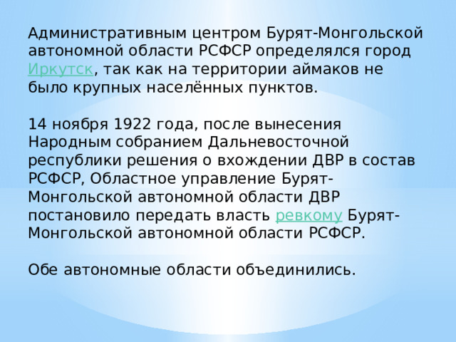 Административным центром Бурят-Монгольской автономной области РСФСР определялся город  Иркутск , так как на территории аймаков не было крупных населённых пунктов. 14 ноября 1922 года, после вынесения Народным собранием Дальневосточной республики решения о вхождении ДВР в состав РСФСР, Областное управление Бурят-Монгольской автономной области ДВР постановило передать власть  ревкому  Бурят-Монгольской автономной области РСФСР. Обе автономные области объединились. 