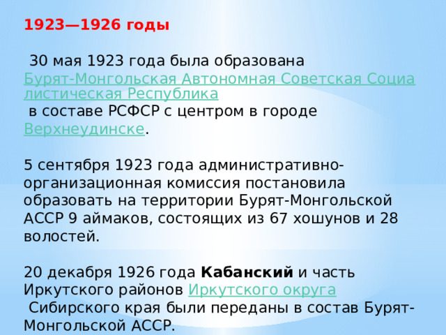 1923—1926 годы   30 мая 1923 года была образована  Бурят-Монгольская Автономная Советская Социалистическая Республика  в составе РСФСР с центром в городе Верхнеудинске . 5 сентября 1923 года административно-организационная комиссия постановила образовать на территории Бурят-Монгольской АССР 9 аймаков, состоящих из 67 хошунов и 28 волостей. 20 декабря 1926 года  Кабанский  и часть Иркутского районов  Иркутского округа  Сибирского края были переданы в состав Бурят-Монгольской АССР. 