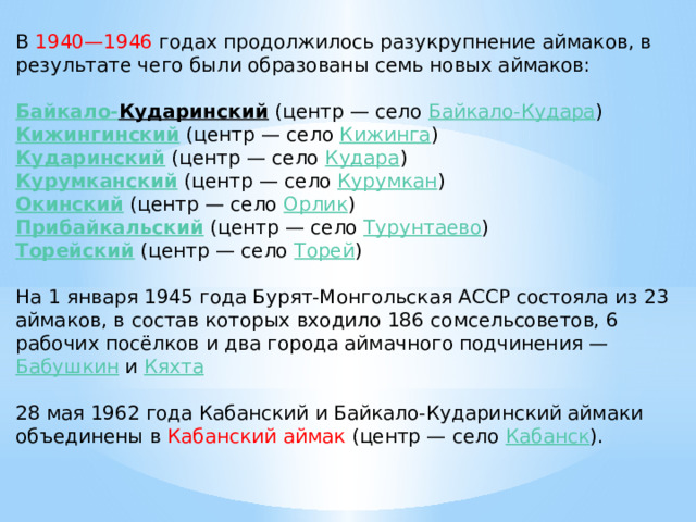 В 1940—1946 годах продолжилось разукрупнение аймаков, в результате чего были образованы семь новых аймаков: Байкало- Кударинский   (центр — село  Байкало-Кудара )  Кижингинский   (центр — село  Кижинга )  Кударинский   (центр — село  Кудара )  Курумканский   (центр — село  Курумкан )  Окинский   (центр — село  Орлик )  Прибайкальский   (центр — село  Турунтаево )  Торейский   (центр — село  Торей )  На 1 января 1945 года Бурят-Монгольская АССР состояла из 23 аймаков, в состав которых входило 186 сомсельсоветов, 6 рабочих посёлков и два города аймачного подчинения —  Бабушкин  и  Кяхта 28 мая 1962 года Кабанский и Байкало-Кударинский аймаки объединены в Кабанский аймак (центр — село  Кабанск ). 