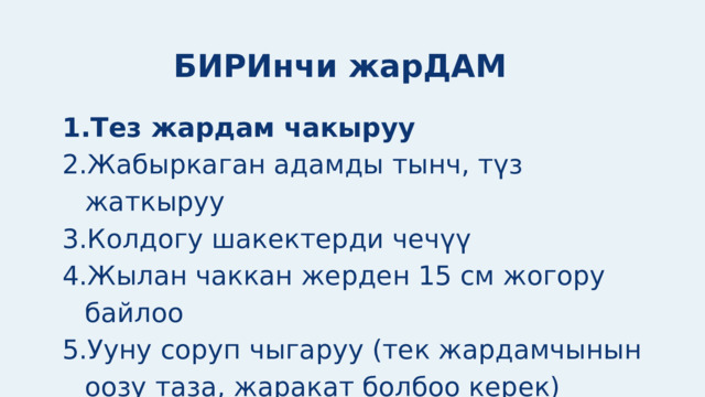 БИРИнчи жарДАМ Тез жардам чакыруу Жабыркаган адамды тынч, түз жаткыруу Колдогу шакектерди чечүү Жылан чаккан жерден 15 см жогору байлоо Ууну соруп чыгаруу (тек жардамчынын оозу таза, жаракат болбоо керек) Жарага бинт же таза материал менен таңуу Тез жардам чакыруу Жабыркаган адамды тынч, түз жаткыруу Колдогу шакектерди чечүү Жылан чаккан жерден 15 см жогору байлоо Ууну соруп чыгаруу (тек жардамчынын оозу таза, жаракат болбоо керек) Жарага бинт же таза материал менен таңуу 