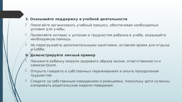 5. Оказывайте поддержку в учебной деятельности Помогайте организовать учебный процесс, обеспечивая необходимые условия для учебы. Проявляйте интерес к успехам и трудностям ребенка в учебе, оказывайте необходимую помощь. Не перегружайте дополнительными занятиями, оставляя время для отдыха и хобби. 6. Демонстрируйте личный пример Покажите ребенку модели здорового образа жизни, ответственности и самоконтроля. Открыто говорите о собственных переживаниях и опыте преодоления трудностей. Следите за собственным поведением и реакциями, поскольку дети склонны копировать родительские модели поведения. 