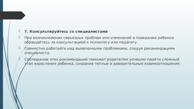 7. Консультируйтесь со специалистами При возникновении серьезных проблем или изменений в поведении ребенка обращайтесь за консультацией к психологу или педагогу. Совместно работайте над выявленными проблемами, следуя рекомендациям специалиста. Соблюдение этих рекомендаций поможет родителям успешно пройти сложный этап взросления ребенка, сохранив теплые и доверительные взаимоотношения. 