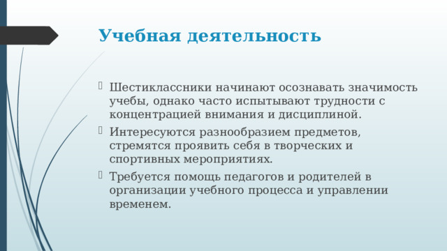 Учебная деятельность   Шестиклассники начинают осознавать значимость учебы, однако часто испытывают трудности с концентрацией внимания и дисциплиной. Интересуются разнообразием предметов, стремятся проявить себя в творческих и спортивных мероприятиях. Требуется помощь педагогов и родителей в организации учебного процесса и управлении временем. 
