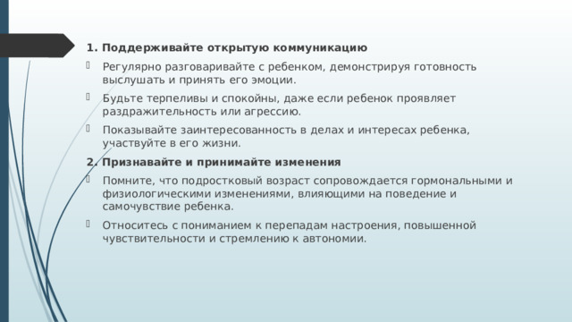 1. Поддерживайте открытую коммуникацию Регулярно разговаривайте с ребенком, демонстрируя готовность выслушать и принять его эмоции. Будьте терпеливы и спокойны, даже если ребенок проявляет раздражительность или агрессию. Показывайте заинтересованность в делах и интересах ребенка, участвуйте в его жизни. 2. Признавайте и принимайте изменения Помните, что подростковый возраст сопровождается гормональными и физиологическими изменениями, влияющими на поведение и самочувствие ребенка. Относитесь с пониманием к перепадам настроения, повышенной чувствительности и стремлению к автономии. 
