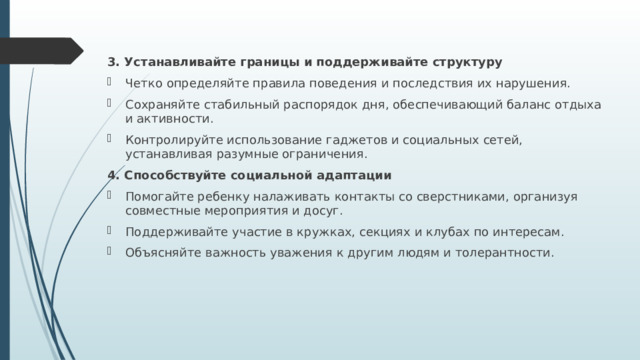 3. Устанавливайте границы и поддерживайте структуру Четко определяйте правила поведения и последствия их нарушения. Сохраняйте стабильный распорядок дня, обеспечивающий баланс отдыха и активности. Контролируйте использование гаджетов и социальных сетей, устанавливая разумные ограничения. 4. Способствуйте социальной адаптации Помогайте ребенку налаживать контакты со сверстниками, организуя совместные мероприятия и досуг. Поддерживайте участие в кружках, секциях и клубах по интересам. Объясняйте важность уважения к другим людям и толерантности. 