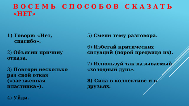 В о с е м ь с п о с о б о в с к а з а т ь «НЕТ»   Говори: «Нет, спасибо». 5) Смени тему разговора.   6) Избегай критических ситуаций (порой предвидя их). 2) Объясни причину отказа.  3) Повтори несколько раз свой отказ («заезженная пластинка»). 7) Используй так называемый «холодный душ».  8) Сила в коллективе и в друзьях. 4) Уйди.    