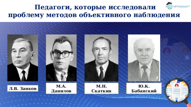 Педагоги, которые исследовали проблему методов объективного наблюдения М.А. Данилов Ю.К. Бабанский М.Н. Скаткин Л.В. Занков 