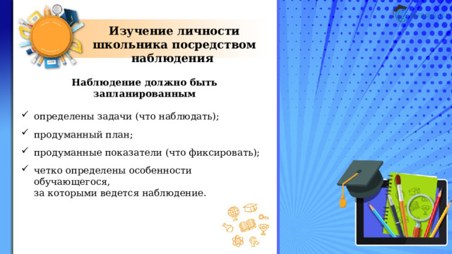 Изучение личности школьника посредством наблюдения Наблюдение должно быть запланированным  определены задачи (что наблюдать); продуманный план; продуманные показатели (что фиксировать); четко определены особенности обучающегося,  за которыми ведется наблюдение. 