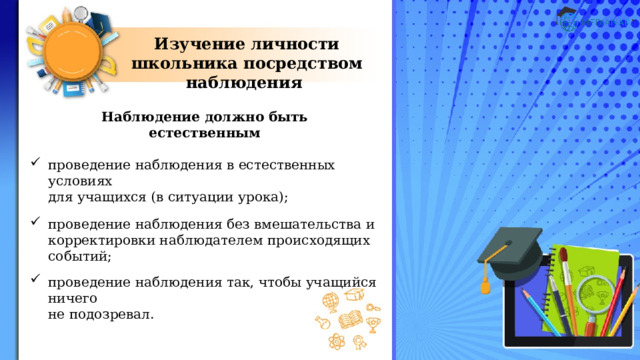 Изучение личности школьника посредством наблюдения Наблюдение должно быть естественным  проведение наблюдения в естественных условиях  для учащихся (в ситуации урока); проведение наблюдения без вмешательства и корректировки наблюдателем происходящих событий; проведение наблюдения так, чтобы учащийся ничего  не подозревал. 