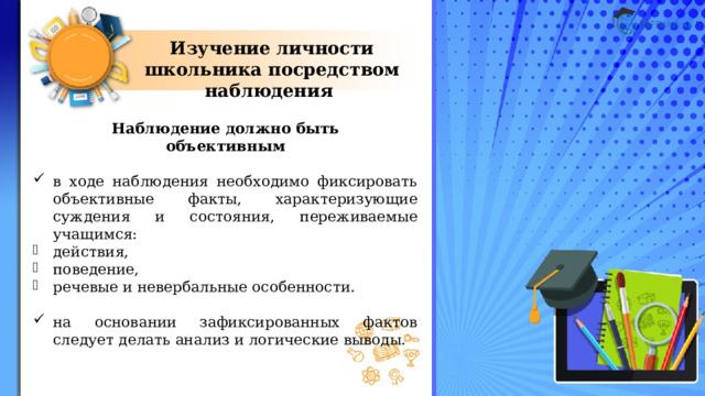 Изучение личности школьника посредством наблюдения Наблюдение должно быть объективным  в ходе наблюдения необходимо фиксировать объективные факты, характеризующие суждения и состояния, переживаемые учащимся: действия, поведение, речевые и невербальные особенности. на основании зафиксированных фактов следует делать анализ и логические выводы. 