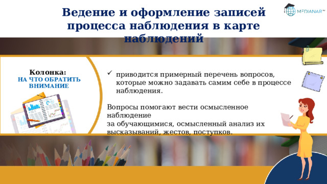 Ведение и оформление записей процесса наблюдения в карте наблюдений Колонка: НА ЧТО ОБРАТИТЬ ВНИМАНИЕ приводится примерный перечень вопросов, которые можно задавать самим себе в процессе наблюдения. Вопросы помогают вести осмысленное наблюдение  за обучающимися, осмысленный анализ их высказываний, жестов, поступков. 