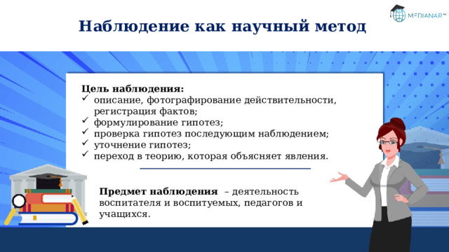 Наблюдение как научный метод Цель наблюдения: описание, фотографирование действительности, регистрация фактов; формулирование гипотез; проверка гипотез последующим наблюдением; уточнение гипотез; переход в теорию, которая объясняет явления. Предмет наблюдения – деятельность воспитателя и воспитуемых, педагогов и учащихся. 