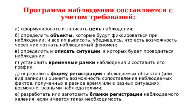Программа наблюдения составляется с учетом требований: а) сформулировать и записать цель наблюдения; б) определить объекты , которые будут фиксироваться при наблюдении, и все их выписать, убедившись, что есть возможность через них познать наблюдаемый феномен; в) определить и описать ситуации , в которых будет проводиться наблюдение; г) установить временные рамки наблюдения и составить его график; д) определить форму регистрации наблюдаемых объектов (или вид записи) и оценить возможность сопоставления наблюдаемых фактов, полученных в разное время или в разных ситуациях, возможно, разными наблюдателями; е) разработать или заготовить бланки регистрации наблюдаемого явления, если имеется такая необходимость. 