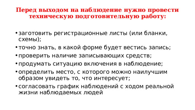 Перед выходом на наблюдение нужно провести техническую подготовительную работу:   заготовить регистрационные листы (или бланки, схемы); точно знать, в какой форме будет вестись запись; проверить наличие записывающих средств; продумать ситуацию включения в наблюдение; определить место, с которого можно наилучшим образом увидеть то, что интересует; согласовать график наблюдений с ходом реальной жизни наблюдаемых людей 