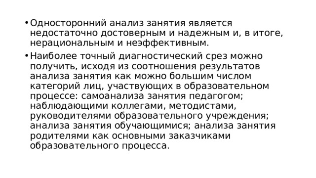 Односторонний анализ занятия является недостаточно достоверным и надежным и, в итоге, нерациональным и неэффективным. Наиболее точный диагностический срез можно получить, исходя из соотношения результатов анализа занятия как можно большим числом категорий лиц, участвующих в образовательном процессе: самоанализа занятия педагогом; наблюдающими коллегами, методистами, руководителями образовательного учреждения; анализа занятия обучающимися; анализа занятия родителями как основными заказчиками образовательного процесса. 